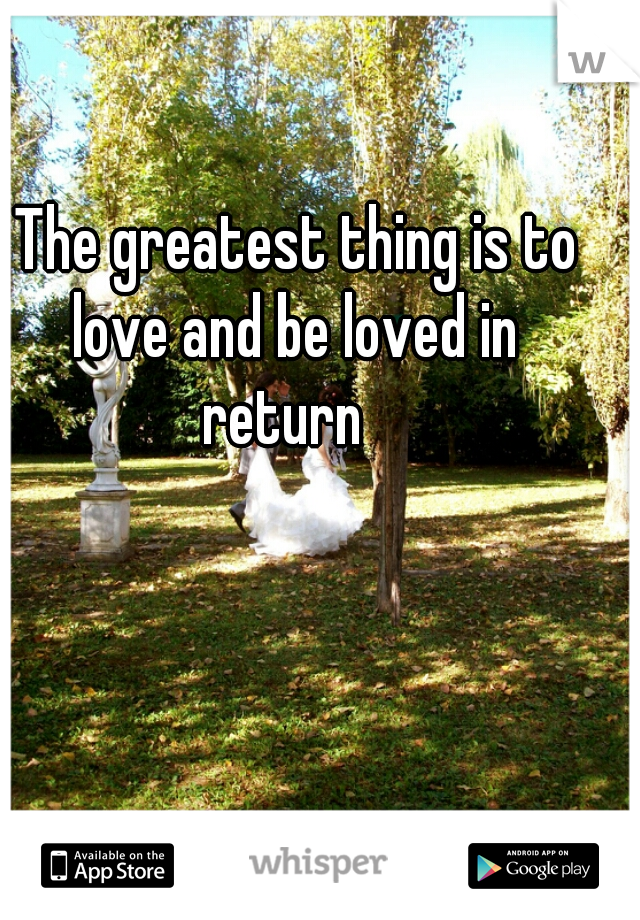 The greatest thing is to love and be loved in 
return  