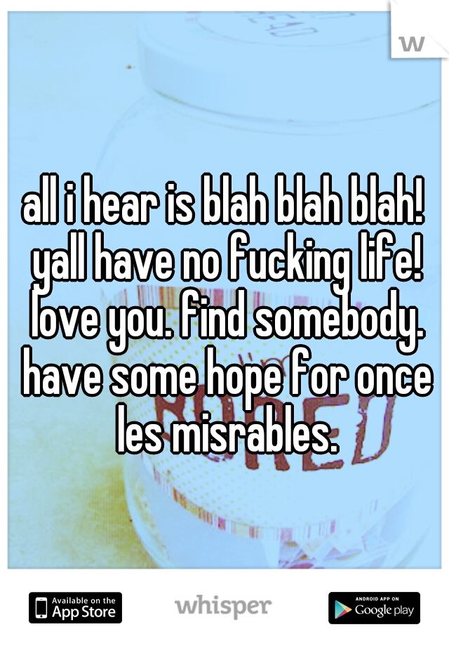 all i hear is blah blah blah! yall have no fucking life! love you. find somebody. have some hope for once les misrables.