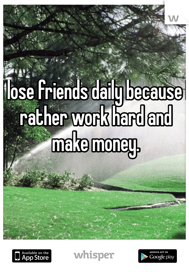 I lose friends daily because I rather work hard and make money. 