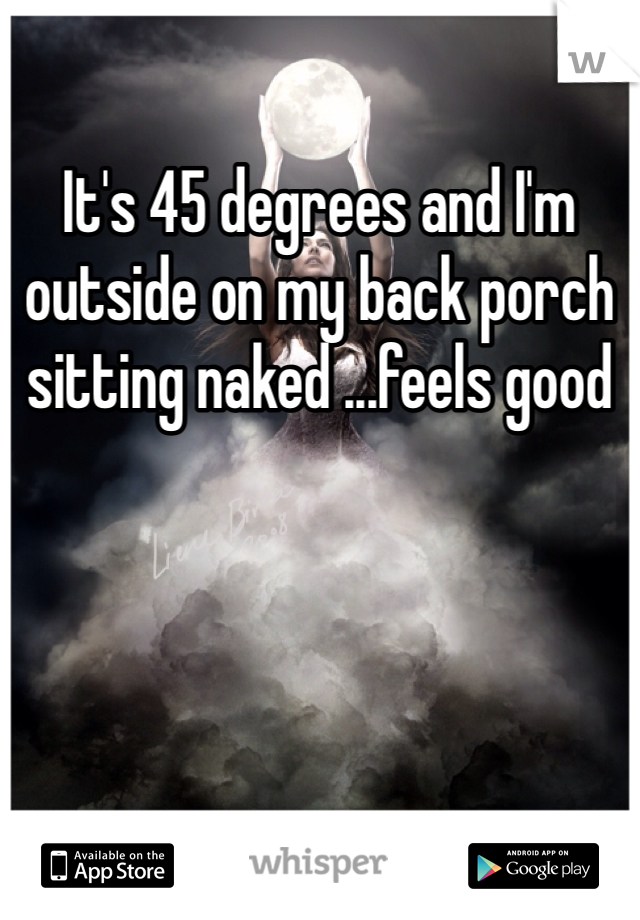 It's 45 degrees and I'm outside on my back porch sitting naked ...feels good