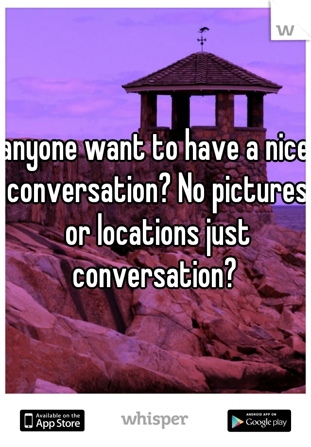 anyone want to have a nice conversation? No pictures or locations just conversation? 