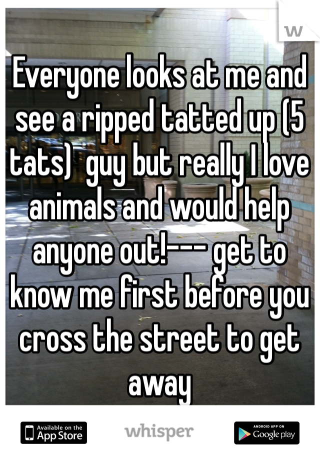 Everyone looks at me and see a ripped tatted up (5 tats)  guy but really I love animals and would help anyone out!--- get to know me first before you cross the street to get away 