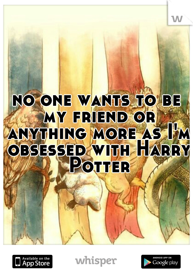 no one wants to be my friend or anything more as I'm obsessed with Harry Potter