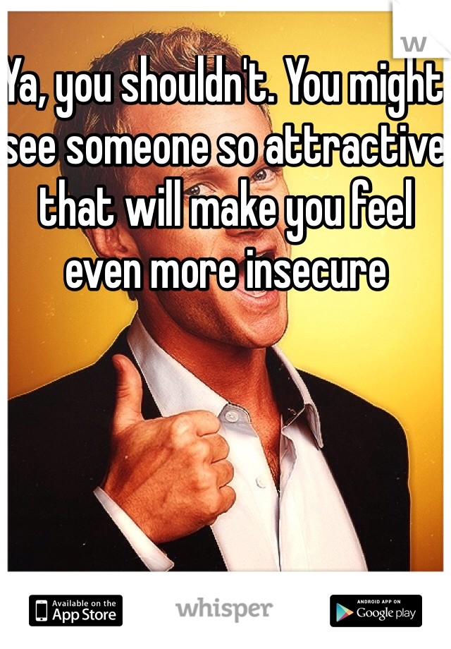 Ya, you shouldn't. You might see someone so attractive that will make you feel even more insecure 