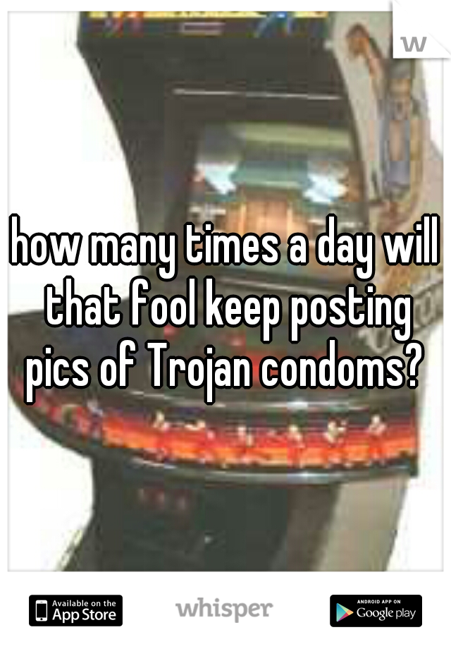 how many times a day will that fool keep posting pics of Trojan condoms? 
