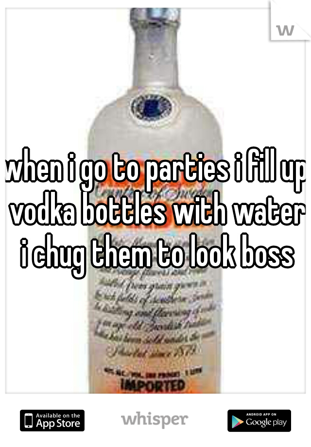 when i go to parties i fill up vodka bottles with water i chug them to look boss