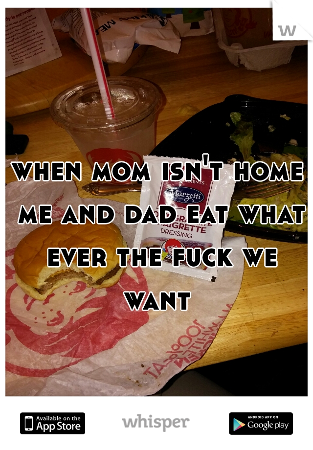 when mom isn't home me and dad eat what ever the fuck we want 