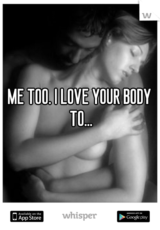 ME TOO. I LOVE YOUR BODY TO...
