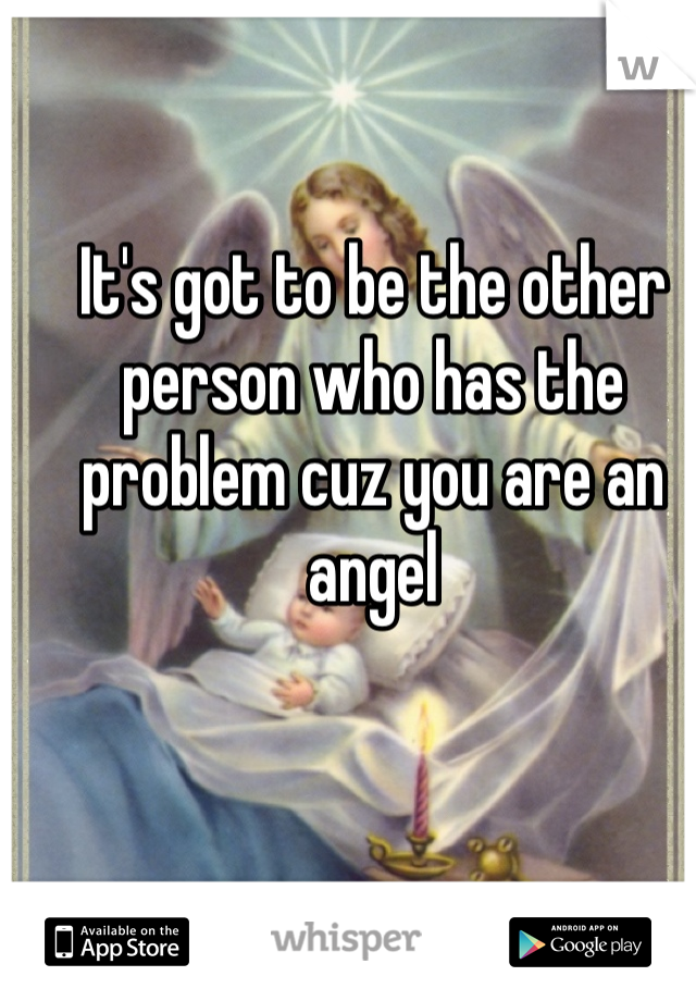 It's got to be the other person who has the problem cuz you are an angel 