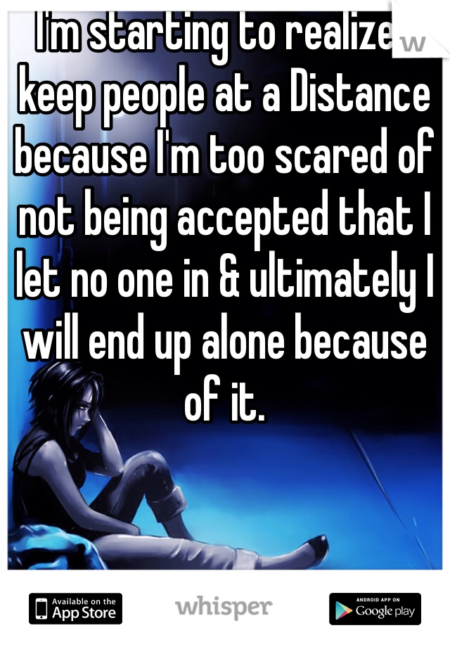I'm starting to realize I keep people at a Distance because I'm too scared of not being accepted that I let no one in & ultimately I will end up alone because of it. 