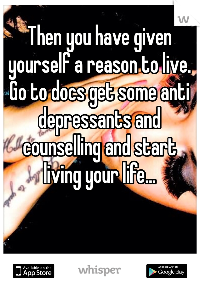 Then you have given yourself a reason to live. Go to docs get some anti depressants and counselling and start living your life... 