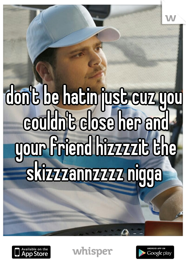 don't be hatin just cuz you couldn't close her and your friend hizzzzit the skizzzannzzzz nigga 