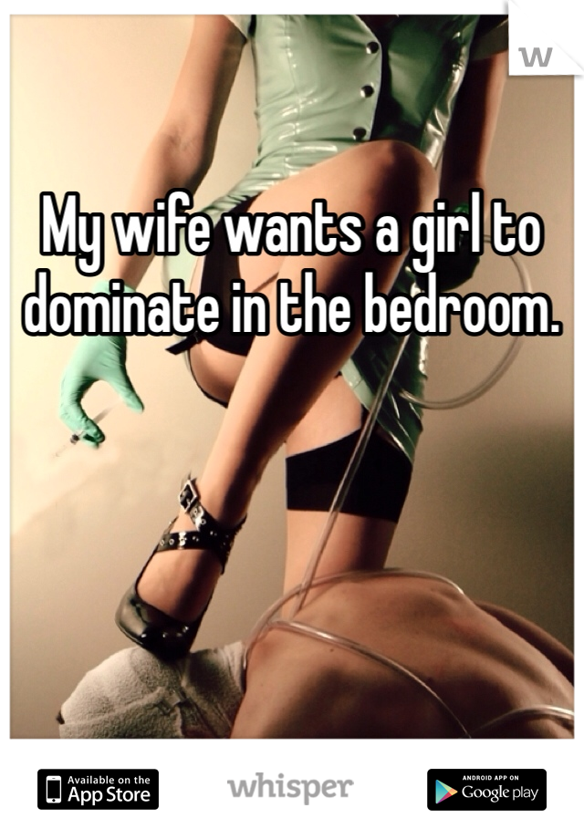 My wife wants a girl to dominate in the bedroom. 