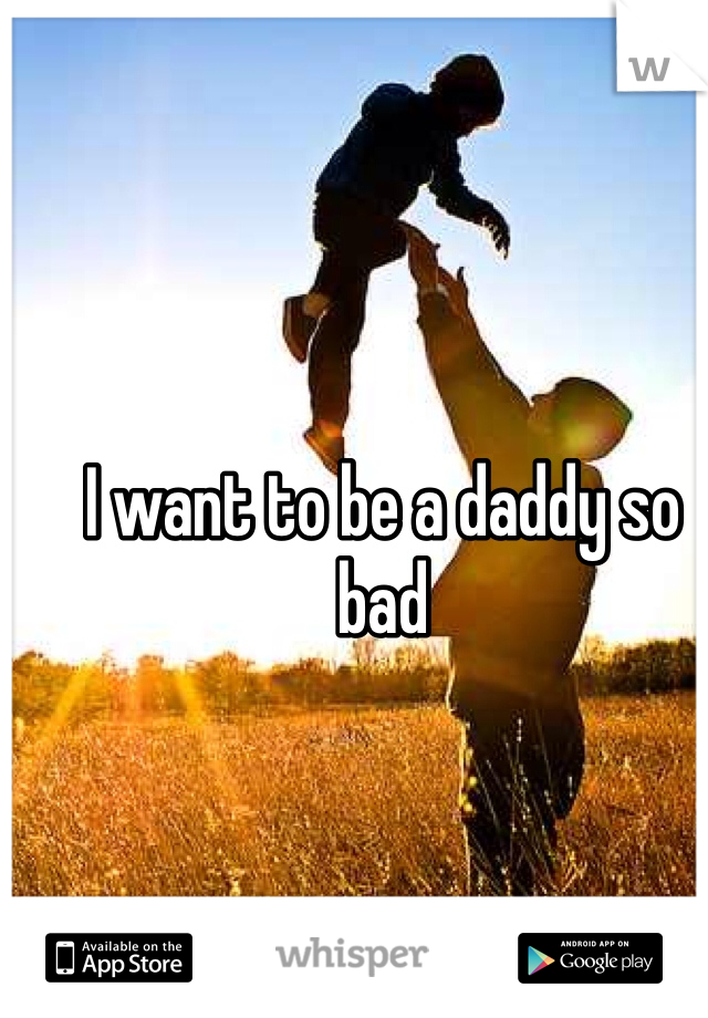 I want to be a daddy so bad