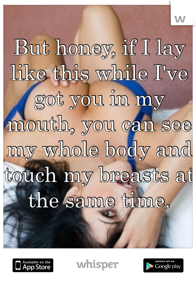 But honey, if I lay like this while I've got you in my mouth, you can see my whole body and touch my breasts at the same time.