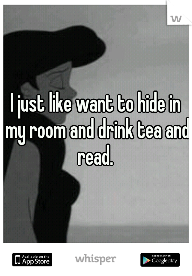 I just like want to hide in my room and drink tea and read. 