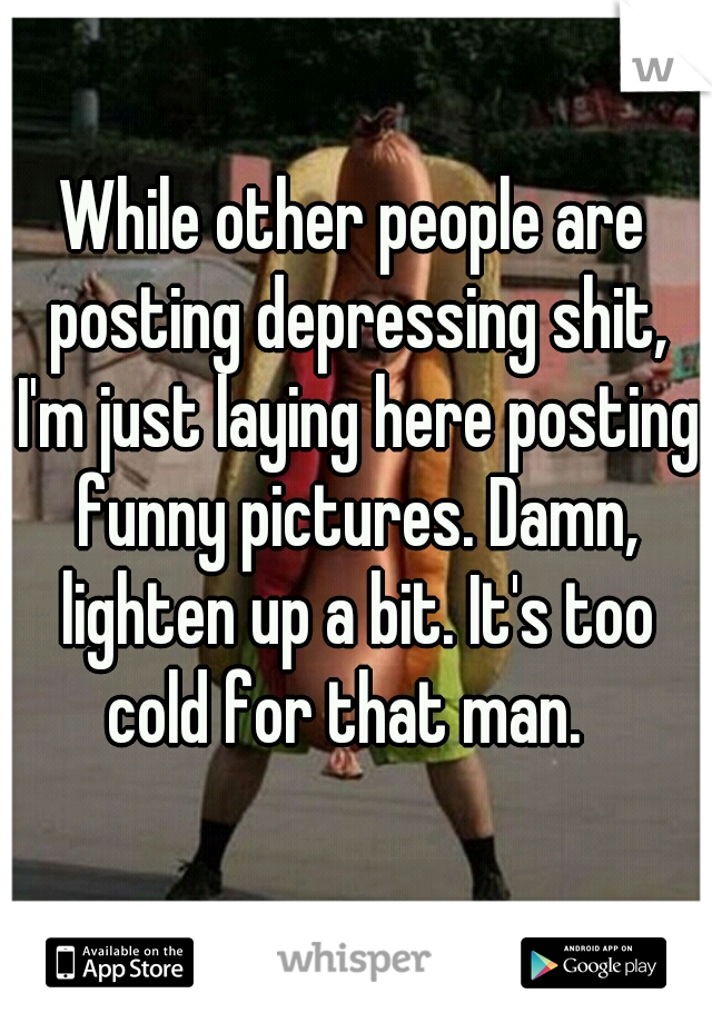 While other people are posting depressing shit, I'm just laying here posting funny pictures. Damn, lighten up a bit. It's too cold for that man.  
