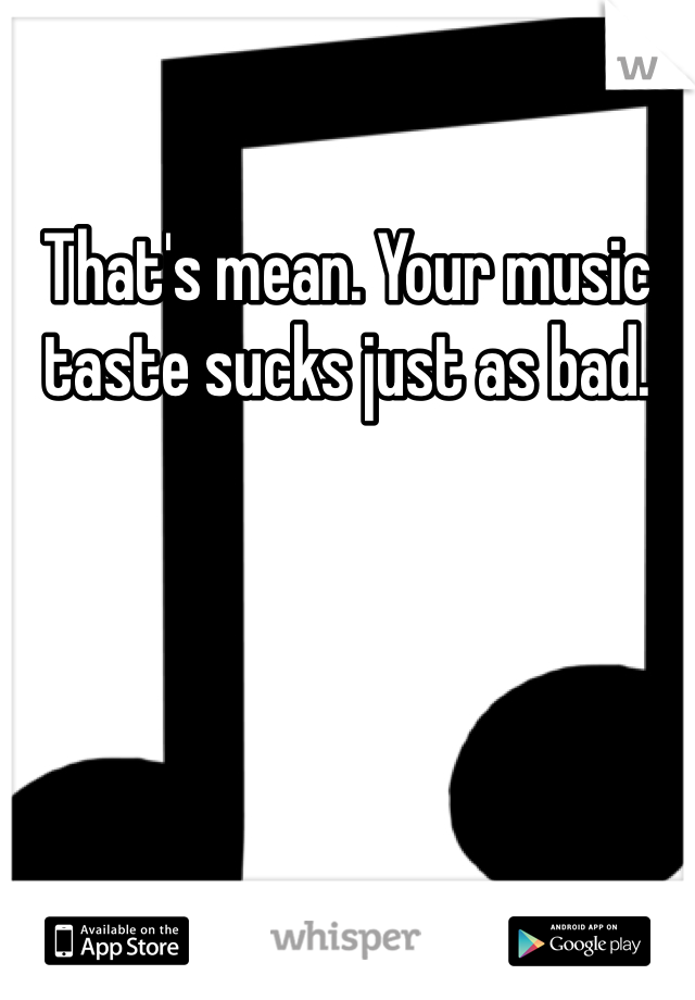 That's mean. Your music taste sucks just as bad. 