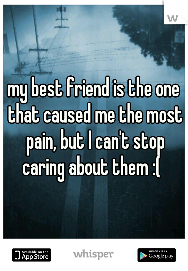 my best friend is the one that caused me the most pain, but I can't stop caring about them :(  