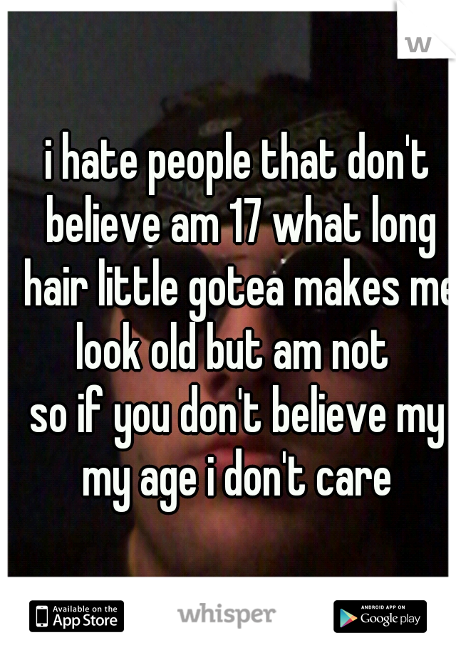 i hate people that don't believe am 17 what long hair little gotea makes me look old but am not  
so if you don't believe my my age i don't care 
