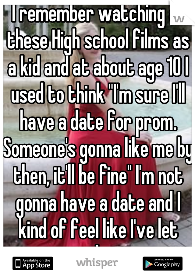 I remember watching all these High school films as a kid and at about age 10 I used to think "I'm sure I'll have a date for prom. Someone's gonna like me by then, it'll be fine" I'm not gonna have a date and I kind of feel like I've let younger me down in a way :') haha