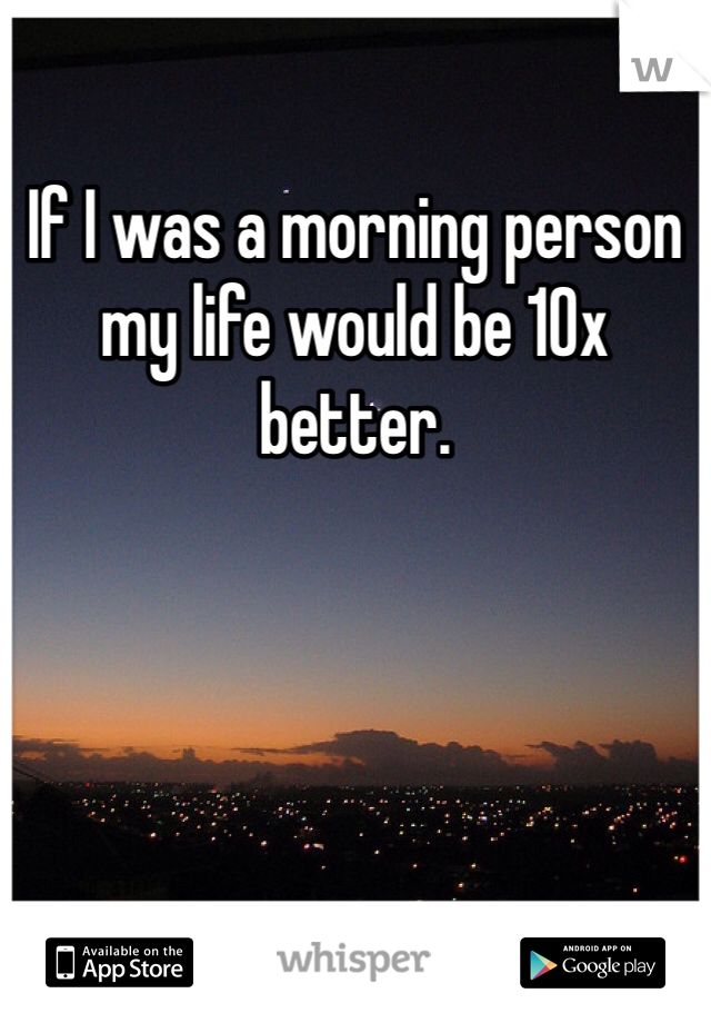 If I was a morning person my life would be 10x better.