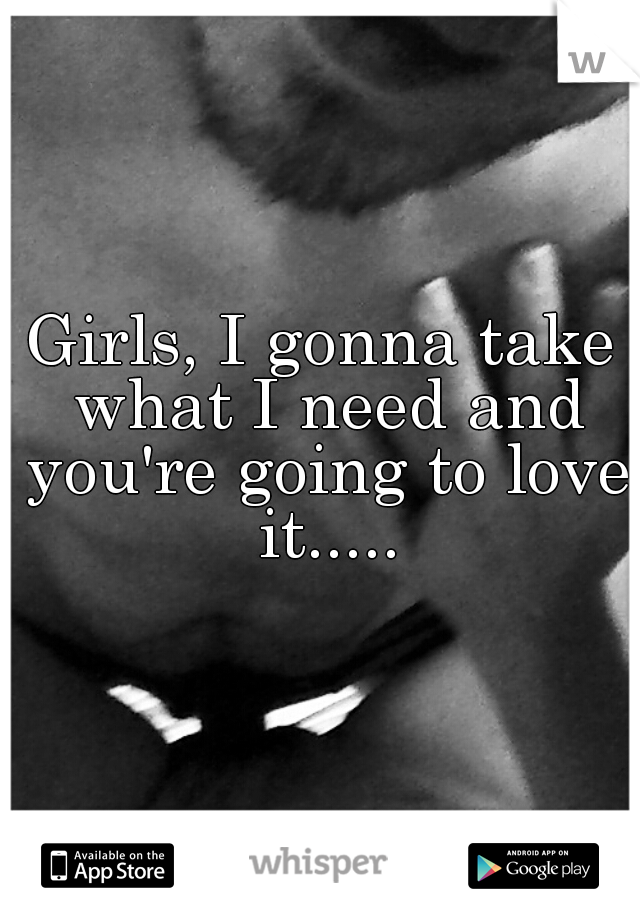 Girls, I gonna take what I need and you're going to love it.....