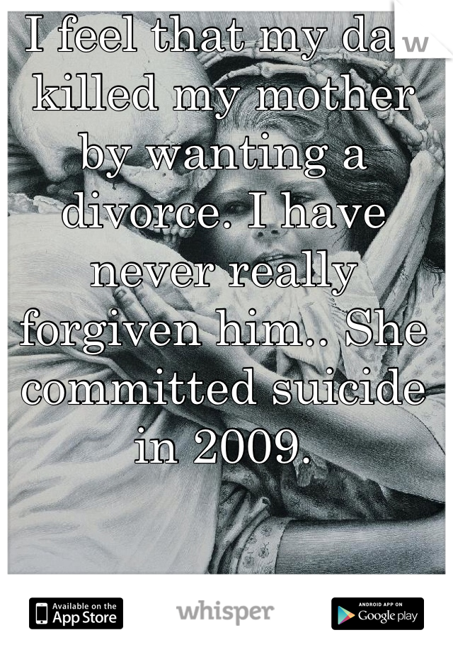 I feel that my dad killed my mother by wanting a divorce. I have never really forgiven him.. She committed suicide in 2009. 