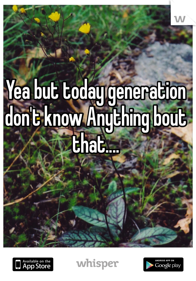 Yea but today generation don't know Anything bout that....