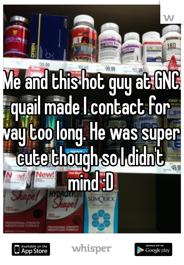 Me and this hot guy at GNC quail made I contact for way too long. He was super cute though so I didn't mind :D