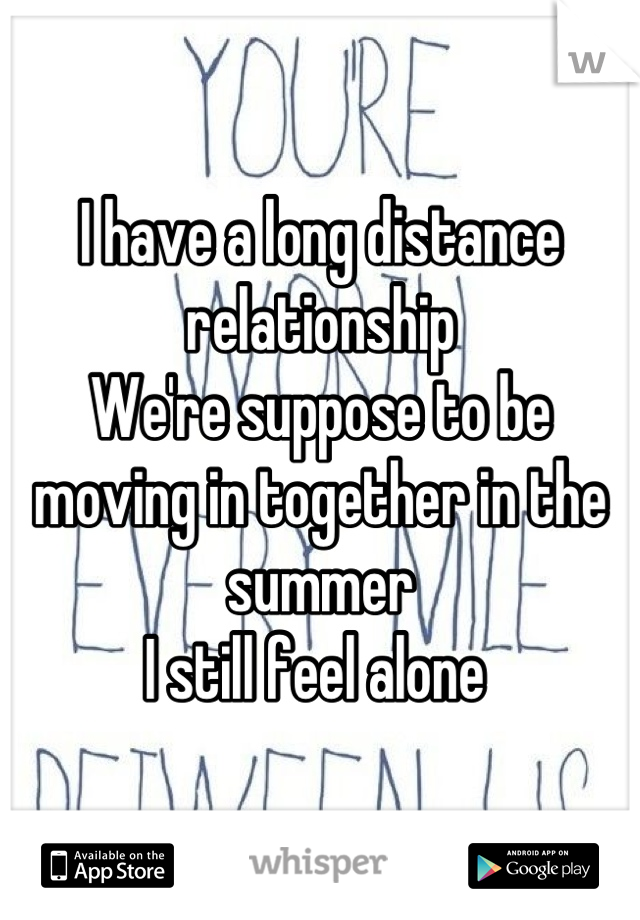 I have a long distance relationship 
We're suppose to be moving in together in the summer
I still feel alone 