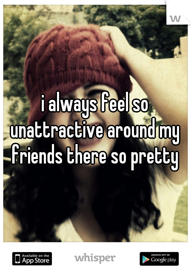 i always feel so unattractive around my  friends there so pretty 
