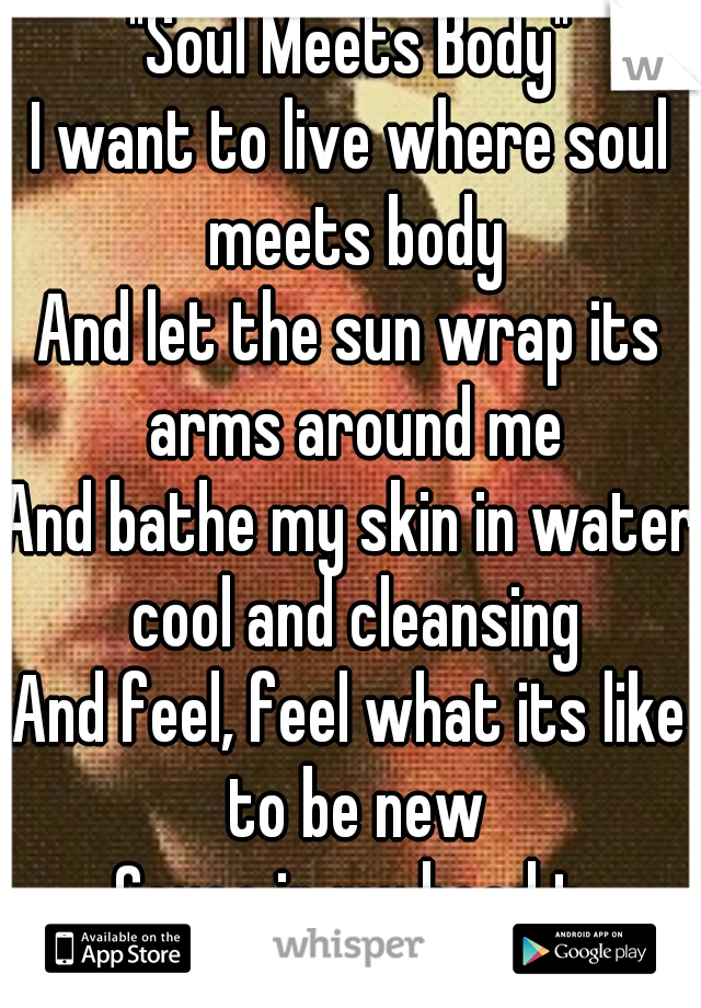 "Soul Meets Body"

I want to live where soul meets body
And let the sun wrap its arms around me
And bathe my skin in water cool and cleansing
And feel, feel what its like to be new

Cause in my head t