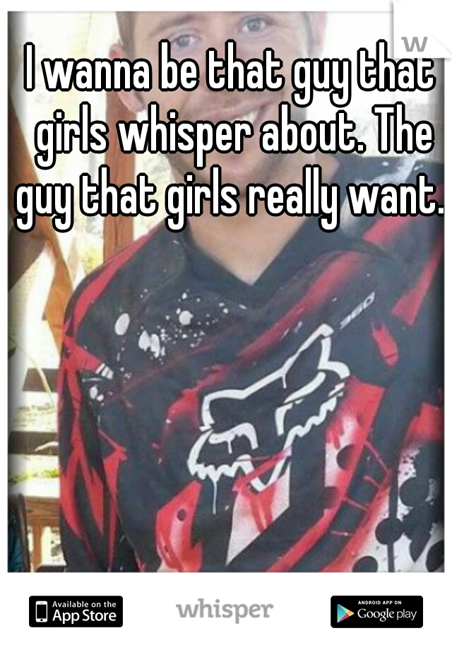 I wanna be that guy that girls whisper about. The guy that girls really want. 