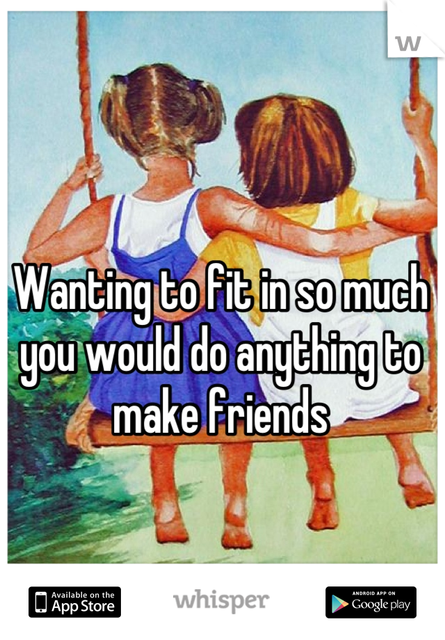 Wanting to fit in so much you would do anything to make friends