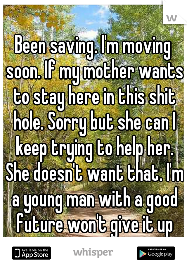 Been saving. I'm moving soon. If my mother wants to stay here in this shit hole. Sorry but she can I keep trying to help her. She doesn't want that. I'm a young man with a good future won't give it up