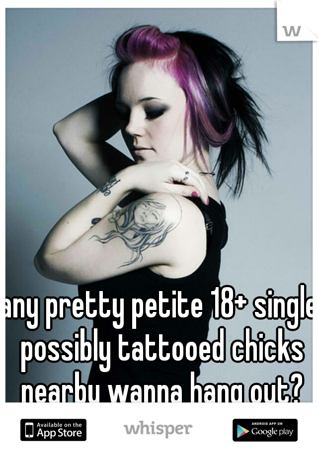any pretty petite 18+ single possibly tattooed chicks nearby wanna hang out?