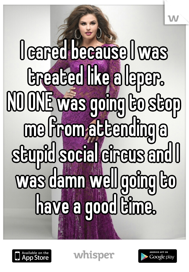 I cared because I was treated like a leper.
NO ONE was going to stop me from attending a stupid social circus and I was damn well going to have a good time.