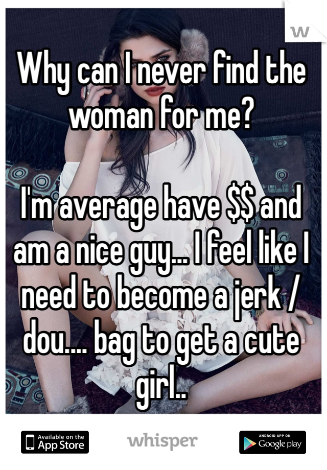 Why can I never find the woman for me?

I'm average have $$ and am a nice guy... I feel like I need to become a jerk / dou.... bag to get a cute girl..