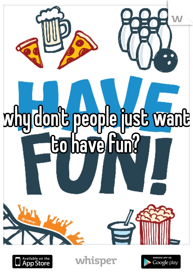 why don't people just want to have fun? 