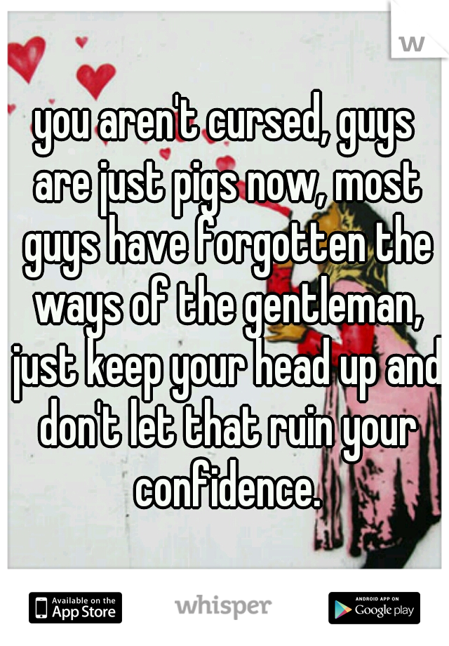 you aren't cursed, guys are just pigs now, most guys have forgotten the ways of the gentleman, just keep your head up and don't let that ruin your confidence.