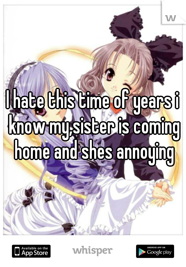 I hate this time of years i know my,sister is coming home and shes annoying