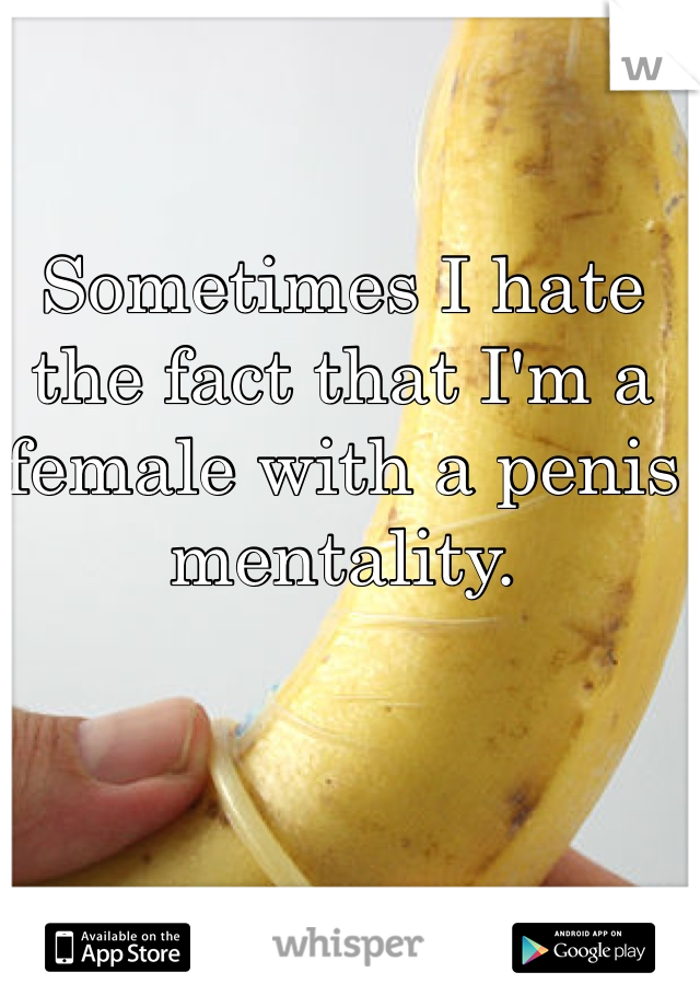 Sometimes I hate the fact that I'm a female with a penis mentality. 