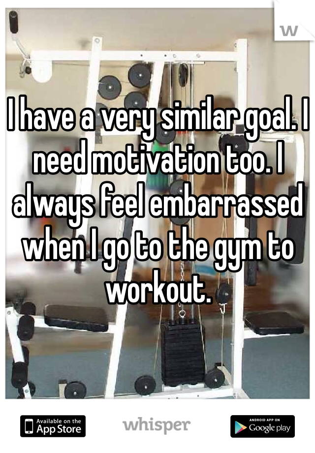 I have a very similar goal. I need motivation too. I always feel embarrassed when I go to the gym to workout. 