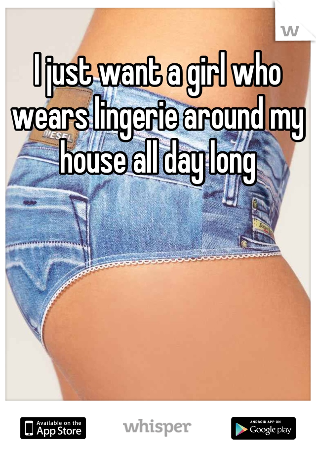 I just want a girl who wears lingerie around my house all day long