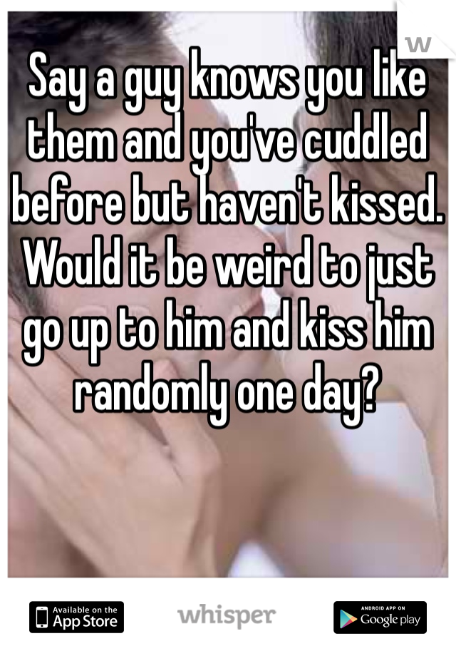 Say a guy knows you like them and you've cuddled before but haven't kissed. Would it be weird to just go up to him and kiss him randomly one day? 