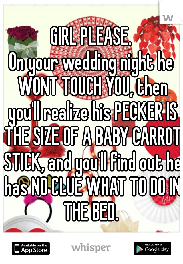 GIRL PLEASE.
On your wedding night he WONT TOUCH YOU, then you'll realize his PECKER IS THE SIZE OF A BABY CARROT STICK, and you'll find out he has NO CLUE WHAT TO DO IN THE BED. 