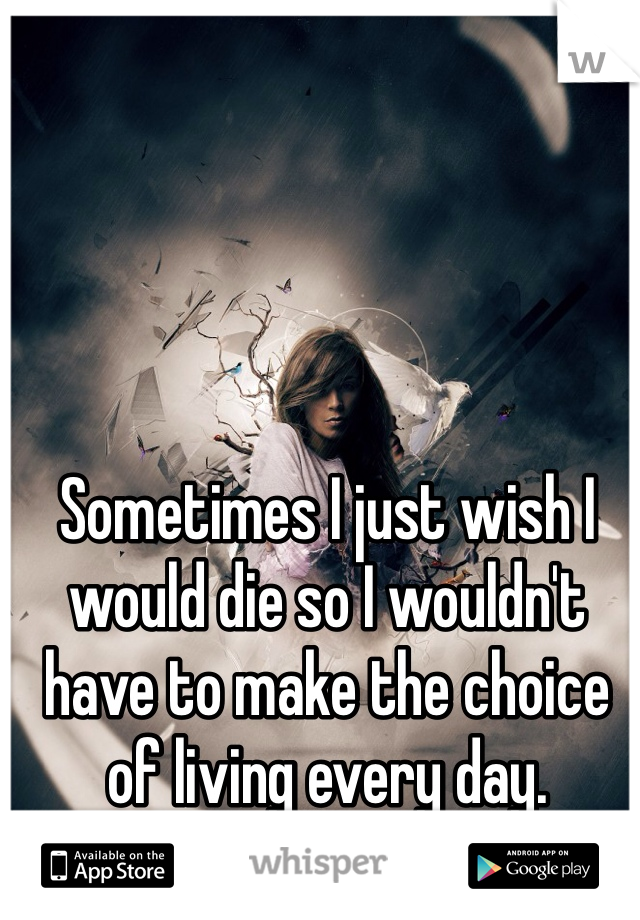 Sometimes I just wish I would die so I wouldn't have to make the choice of living every day. 