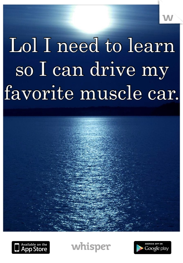 Lol I need to learn so I can drive my favorite muscle car.