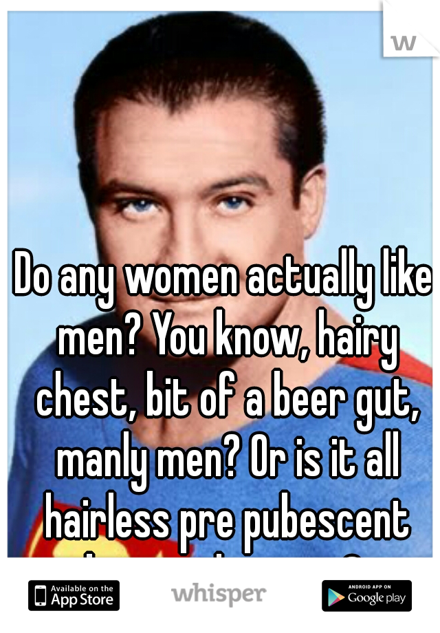 Do any women actually like men? You know, hairy chest, bit of a beer gut, manly men? Or is it all hairless pre pubescent boys and posers? 